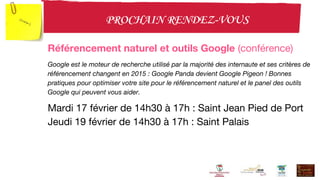 Référencement naturel et outils Google (conférence)
Google est le moteur de recherche utilisé par la majorité des internaute et ses critères de
référencement changent en 2015 : Google Panda devient Google Pigeon ! Bonnes
pratiques pour optimiser votre site pour le référencement naturel et le panel des outils
Google qui peuvent vous aider.
Mardi 17 février de 14h30 à 17h : Saint Jean Pied de Port
Jeudi 19 février de 14h30 à 17h : Saint Palais
 