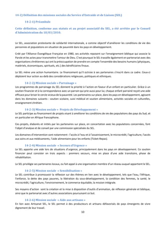 10
14-2) Définition des missions sociales du Service d’Entraide et de Liaison (SEL)
14-2-1) Préambule
Cette définition, conforme aux statuts et au projet associatif du SEL, a été arrêtée par le Conseil
d’Administration du 18/03/2010.
Le SEL, association protestante de solidarité internationale, a comme objectif d’améliorer les conditions de vie des
personnes et populations en situation de pauvreté dans les pays en développement.
Créé par l’Alliance Évangélique Française en 1980, ses activités reposent sur l’enseignement biblique qui associe la
Parole et les actes pour transmettre l’amour de Dieu. C’est pourquoi le SEL travaille également en partenariat avec des
organisations chrétiennes qui ont la préoccupation de prendre en compte l’ensemble des besoins humains (physiques,
matériels, économiques, spirituels, etc.) des bénéficiaires finaux.
Le SEL mène une action humanitaire. Le financement qu’il octroie à ses partenaires s’inscrit dans ce cadre. Ceux-ci
déploient leur action au-delà des considérations religieuses, politiques et ethniques.
14-2-2) Mission sociale « Parrainage »
Les programmes de parrainage du SEL donnent la priorité à l’action en faveur d’un enfant en particulier. Grâce à un
soutien financier et à la correspondance avec un parrain qui prie aussi pour lui, chaque enfant parrainé reçoit une aide
efficace pour briser le cercle vicieux de la pauvreté. Les partenaires sur place, dans les pays en développement, agissent
dans les domaines suivants : soutien scolaire, suivi médical et soutien alimentaire, activités sociales et culturelles,
enseignement chrétien.
14-2-3) Mission sociale « Projets de Développement »
Le SEL participe au financement de projets visant à améliorer les conditions de vie des populations des pays du Sud, et
en particulier en Afrique francophone.
Ces projets, élaborés et initiés par les partenaires sur place, en concertation avec les populations concernées, font
l’objet d’analyse et de conseil par une commission spécialisée du SEL.
Les domaines d’intervention sont notamment : l’accès à l’eau et à l’assainissement, le microcrédit, l’agriculture, l’accès
aux soins et aux médicaments, l’aide alimentaire pour les enfants (Ticket-Repas).
14-2-4) Mission sociale « Secours d’Urgence »
Le SEL apporte une aide lors de situations d’urgence, principalement dans les pays en développement. Ce soutien
financier peut consister en trois aspects : premiers secours, mise en place d’une aide transitoire, phase de
réhabilitation.
Le SEL privilégie ses partenaires locaux, ou fait appel à une organisation membre d’un réseau auquel appartient le SEL.
14-2-5) Mission sociale « Sensibilisation »
Le SEL contribue à promouvoir la réflexion sur des thèmes en lien avec le développement, tels que l’eau, l’Afrique,
l’enfance, la dette des pays pauvres, la libération du sous-développement, la condition des femmes, la santé, le
microcrédit, l’agriculture, l’environnement, le commerce équitable, la mission intégrale.
Ses moyens d’action sont la création et la mise à disposition d’outils d’animation, de réflexion générale et biblique,
ainsi que le partenariat avec d’autres associations poursuivant ce but.
14-2-6) Mission sociale « Aide aux artisans »
En lien avec Artisanat SEL, le SEL permet à des producteurs et artisans défavorisés de pays émergents de vivre
dignement de leur travail.
 