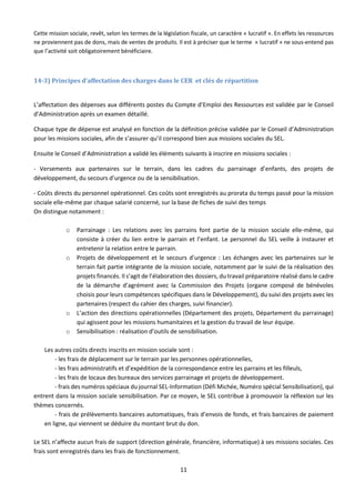 11
Cette mission sociale, revêt, selon les termes de la législation fiscale, un caractère « lucratif ». En effets les ressources
ne proviennent pas de dons, mais de ventes de produits. Il est à préciser que le terme « lucratif » ne sous-entend pas
que l’activité soit obligatoirement bénéficiaire.
14-3) Principes d’affectation des charges dans le CER et clés de répartition
L’affectation des dépenses aux différents postes du Compte d’Emploi des Ressources est validée par le Conseil
d’Administration après un examen détaillé.
Chaque type de dépense est analysé en fonction de la définition précise validée par le Conseil d’Administration
pour les missions sociales, afin de s’assurer qu’il correspond bien aux missions sociales du SEL.
Ensuite le Conseil d’Administration a validé les éléments suivants à inscrire en missions sociales :
- Versements aux partenaires sur le terrain, dans les cadres du parrainage d’enfants, des projets de
développement, du secours d’urgence ou de la sensibilisation.
- Coûts directs du personnel opérationnel. Ces coûts sont enregistrés au prorata du temps passé pour la mission
sociale elle-même par chaque salarié concerné, sur la base de fiches de suivi des temps
On distingue notamment :
o Parrainage : Les relations avec les parrains font partie de la mission sociale elle-même, qui
consiste à créer du lien entre le parrain et l’enfant. Le personnel du SEL veille à instaurer et
entretenir la relation entre le parrain.
o Projets de développement et le secours d’urgence : Les échanges avec les partenaires sur le
terrain fait partie intégrante de la mission sociale, notamment par le suivi de la réalisation des
projets financés. Il s’agit de l’élaboration des dossiers, du travail préparatoire réalisé dans le cadre
de la démarche d’agrément avec la Commission des Projets (organe composé de bénévoles
choisis pour leurs compétences spécifiques dans le Développement), du suivi des projets avec les
partenaires (respect du cahier des charges, suivi financier).
o L’action des directions opérationnelles (Département des projets, Département du parrainage)
qui agissent pour les missions humanitaires et la gestion du travail de leur équipe.
o Sensibilisation : réalisation d’outils de sensibilisation.
Les autres coûts directs inscrits en mission sociale sont :
- les frais de déplacement sur le terrain par les personnes opérationnelles,
- les frais administratifs et d’expédition de la correspondance entre les parrains et les filleuls,
- les frais de locaux des bureaux des services parrainage et projets de développement.
- frais des numéros spéciaux du journal SEL-Information (Défi Michée, Numéro spécial Sensibilisation), qui
entrent dans la mission sociale sensibilisation. Par ce moyen, le SEL contribue à promouvoir la réflexion sur les
thèmes concernés.
- frais de prélèvements bancaires automatiques, frais d’envois de fonds, et frais bancaires de paiement
en ligne, qui viennent se déduire du montant brut du don.
Le SEL n’affecte aucun frais de support (direction générale, financière, informatique) à ses missions sociales. Ces
frais sont enregistrés dans les frais de fonctionnement.
 