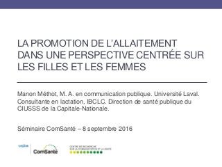 LA PROMOTION DE L’ALLAITEMENT
DANS UNE PERSPECTIVE CENTRÉE SUR
LES FILLES ET LES FEMMES
Manon Méthot, M. A. en communication publique. Université Laval.
Consultante en lactation, IBCLC. Direction de santé publique du
CIUSSS de la Capitale-Nationale.
Séminaire ComSanté – 8 septembre 2016
 