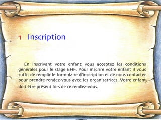 1   Inscription En inscrivant votre enfant vous acceptez les conditions génér a les pour le stage EHF. Pour inscrire votre enfant il vous suffit de remplir le formulaire d’inscription et de nous contacter pour prendre rendez-vous avec les organisatrices. Votre enfant doit  êt r e prés e nt lors de ce rendez-vous.   