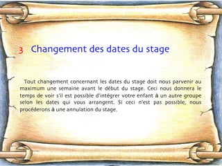 3   Changement des dates du stage Tout changement concernant les dates du stage doit nous parvenir au maximum une semaine avant le déb u t du stage. Ceci nous donnera le temps de voir s’il est possible d’intég r er votre enfant  à  un autre groupe selon les dates qui vous arrangent. Si ceci n’est pas possible, nous procéd e rons  à  une annulation du stage. 