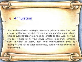 4   Annulation En cas d’annulation du stage, nous vous prions de nous faire part le plus rapidement possible. Si vous devez annuler moins d’une semaine avant le dép a rt du stage, l’acompte de 100 Euros ne vous sera pas rembours é . Si vous devez annuler plus d’une semaine avant le déb u t du stage, nous vous rembourserons 50% de l’acompte. Une fois le stage commenc é , aucun remboursement ne sera effectu é .  
