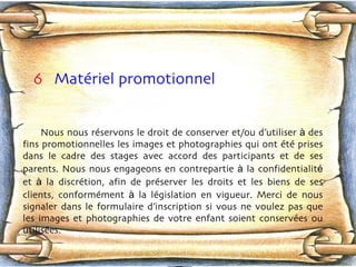 6   Matériel promotionnel  Nous nous rés e rvons le droit de conserver et/ou d’utiliser  à  des fins promotionnelles les images et photographies qui ont été prises dans le cadre des stages avec accord des participants et de ses parents. Nous nous engageons en contrepartie  à  la confidentialit é  et  à  la discrét i on, afin de prés e rver les droits et les biens de ses clients, conformém e nt  à  la lég i slation en vigueur. Merci de nous signaler dans le formulaire d’inscription si vous ne voulez pas que les images et photographies de votre enfant soient conservée s  ou utilisée s .  