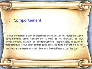 7   Comportement  Nous demandons aux adolescents de respecter les règ l es du stage, spéc i alement celles concernant l’alcool et les drogues, et plus génér a lement d'avoir un comportement responsable, mature et respectueux. Nous leur demandons aussi de faire l’effort de parler en anglais un maximum possible, et d’ êt r e  à  l’heure tous les jours.   