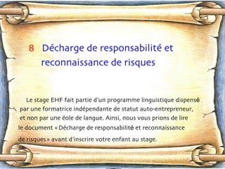 8   Décharge de responsabilité et  reconnaissance de risques Le stage EHF fait partie d’un programme linguistique dispens é   par une formatrice indép e ndante de statut auto-entrepreneur,  et non par une é o le de langue. Ainsi, nous vous prions de lire le document « Déc h arge de responsabilit é  et reconnaissance de risques » avant d’inscrire votre enfant au stage.   