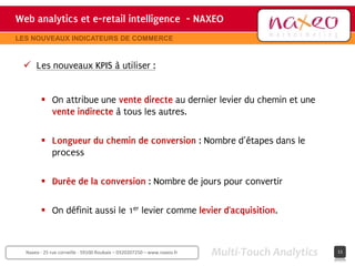 Web analytics et e-retail intelligence - NAXEO
                                     hh
                                                                                       Site internet Naxeo
LES NOUVEAUX INDICATEURS DE COMMERCE



  Les nouveaux KPIS à utiliser :


         On attribue une vente directe au dernier levier du chemin et une
          vente indirecte à tous les autres.

         Longueur du chemin de conversion : Nombre d’étapes dans le
          process

         Durée de la conversion : Nombre de jours pour convertir

         On définit aussi le 1er levier comme levier d’acquisition.



  Naxeo - 25 rue corneille - 59100 Roubaix – 0320207250 – www.naxeo.fr   Multi-Touch Analytics        11
 