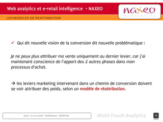 Web analytics et e-retail intelligence - NAXEO
                                     hh
                                                                              Site internet Naxeo
LES MODELES DE REATTRIBUTION




   Qui dit nouvelle vision de la conversion dit nouvelle problématique :

  Je ne peux plus attribuer ma vente uniquement au dernier levier, car j’ai
  maintenant conscience de l’apport des 2 autres phases dans mon
  processus d’achat.


   les leviers marketing intervenant dans un chemin de conversion doivent
  se voir attribuer des poids, selon un modèle de réattribution.




        Naxeo - 25 rue corneille - 59100 Roubaix - 0320207250   Multi-Touch Analytics        19
 
