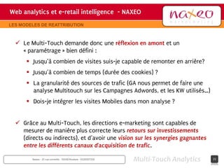 Web analytics et e-retail intelligence - NAXEO
                                     hh
                                                                              Site internet Naxeo
LES MODELES DE REATTRIBUTION



   Le Multi-Touch demande donc une réflexion en amont et un
    « paramétrage » bien défini :
       Jusqu’à combien de visites suis-je capable de remonter en arrière?
       Jusqu’à combien de temps (durée des cookies) ?
       La granularité des sources de trafic (GA nous permet de faire une
        analyse Multitouch sur les Campagnes Adwords, et les KW utilisés…)
       Dois-je intégrer les visites Mobiles dans mon analyse ?


   Grâce au Multi-Touch, les directions e-marketing sont capables de
    mesurer de manière plus correcte leurs retours sur investissements
    (directs ou indirects), et d’avoir une vision sur les synergies gagnantes
    entre les différents canaux d’acquisition de trafic.

        Naxeo - 25 rue corneille - 59100 Roubaix - 0320207250   Multi-Touch Analytics        21
 