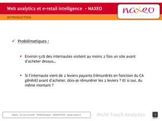 Web analytics et e-retail intelligence - NAXEO
                                     hh
                                                                                       Site internet Naxeo
INTRODUCTION




   Problématiques :


          Environ 50% des internautes visitent au moins 2 fois un site avant
           d’acheter dessus…


          Si l’internaute vient de 2 leviers payants (rémunérés en fonction du CA
           généré) avant d’acheter, dois-je rémunérer les 2 leviers ? Et si oui, du
           même montant ?




  Naxeo - 25 rue corneille - 59100 Roubaix – 0320207250 – www.naxeo.fr   Multi-Touch Analytics         3
 