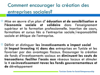 Comment encourager la création des
      entreprises sociales?
   Mise en œuvre d’un plan d’ éducation et de sensibilisation a
    l‘économie sociale et solidaire dans l’enseignement
    supérieur et la formation professionnelle. Insertion de cours,
    formations et cursus liés a l’entreprise sociale/responsabilité
    sociale et éthique de l’entreprise.

   Définir et distinguer les investissements a impact social
    (« Impact Investing ») dans des entreprises en Tunisie et les
    favoriser par des avantages fiscaux. Encourager la création
    de fonds d’investissements sociaux en diminuant les couts de
    transactions: faciliter l’accès aux réseaux locaux et stimuler
    le « co-investissement »avec les fonds gouvernementaux et
    de développement
                                         Tunisian Center for Social Entrepreneurship
 