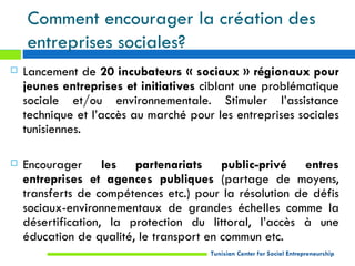 Comment encourager la création des
    entreprises sociales?
   Lancement de 20 incubateurs « sociaux » régionaux pour
    jeunes entreprises et initiatives ciblant une problématique
    sociale et/ou environnementale. Stimuler l’assistance
    technique et l’accès au marché pour les entreprises sociales
    tunisiennes.

   Encourager les partenariats public-privé entres
    entreprises et agences publiques (partage de moyens,
    transferts de compétences etc.) pour la résolution de défis
    sociaux-environnementaux de grandes échelles comme la
    désertification, la protection du littoral, l’accès à une
    éducation de qualité, le transport en commun etc.
                                       Tunisian Center for Social Entrepreneurship
 