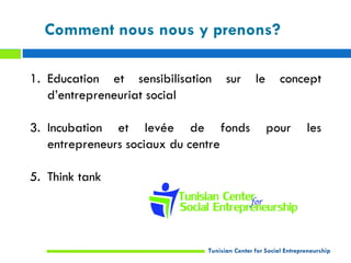Comment nous nous y prenons?

1. Education et sensibilisation     sur       le       concept
   d’entrepreneuriat social

3. Incubation et levée de fonds                    pour         les
   entrepreneurs sociaux du centre

5. Think tank




                              Tunisian Center for Social Entrepreneurship
 