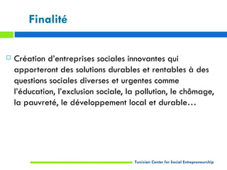 Finalité

   Création d’entreprises sociales innovantes qui
    apporteront des solutions durables et rentables à des
    questions sociales diverses et urgentes comme
    l’éducation, l’exclusion sociale, la pollution, le chômage,
    la pauvreté, le développement local et durable…




                                       Tunisian Center for Social Entrepreneurship
 
