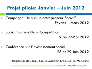 Projet pilote: Janvier – Juin 2012
1.   Campagne “Je suis un entrepreneur Social”
                                 Février – Mars 2012

4.   Social Business Plans Competition
                                     19 au 27Mai 2012

7.   Conférence sur l’investissement social
                                      28 et 29 Juin 2012

         Régions pilotes: Tunis, Sousse, Monastir, Sfax, Gafsa, Médenine
                                           Tunisian Center for Social Entrepreneurship
 