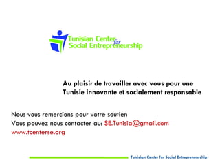 Au plaisir de travailler avec vous pour une
                Tunisie innovante et socialement responsable


Nous vous remercions pour votre soutien
Vous pouvez nous contacter au: SE.Tunisia@gmail.com
www.tcenterse.org


                                      Tunisian Center for Social Entrepreneurship
 