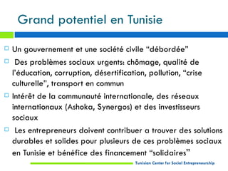 Grand potentiel en Tunisie
   Un gouvernement et une société civile “débordée”
    Des problèmes sociaux urgents: chômage, qualité de
    l’éducation, corruption, désertification, pollution, “crise
    culturelle”, transport en commun
   Intérêt de la communauté internationale, des réseaux
    internationaux (Ashoka, Synergos) et des investisseurs
    sociaux
    Les entrepreneurs doivent contribuer a trouver des solutions
    durables et solides pour plusieurs de ces problèmes sociaux
    en Tunisie et bénéfice des financement “solidaires”
                                       Tunisian Center for Social Entrepreneurship
 