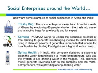 Social Enterprises around the World…
  Below are some examples of social businesses in Africa and India:

  • Trashy Bag : The social enterprise clears trash from the streets
     of Ghana by employing 60 people who turn the trash into useful
     and attractive bags for sale locally and for export.

  • Komaza : KOMAZA works to unlock the economic potential of
     tree farming to generate life-changing income for rural families
     living in absolute poverty. It generates unprecedented income for
     rural families by planting Eucalyptus as a high-value cash crop.

  • Spring Health : In India, this company designed a system to
     clean the water. It franchises it to “micro-entrepreneurs” who use
     the system to sell drinking water in the villages. This business
     model generate revenues both to the company and the micro-
     entrepreneurs, while providing cheap drinking water
                                      Tunisian Center for Social Entrepreneurship
 