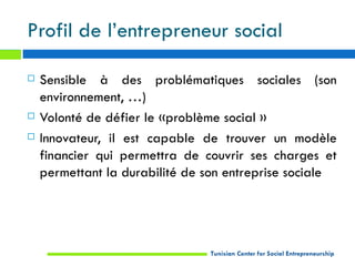 Profil de l’entrepreneur social

   Sensible à des problématiques sociales (son
    environnement, …)
   Volonté de défier le «problème social »
   Innovateur, il est capable de trouver un modèle
    financier qui permettra de couvrir ses charges et
    permettant la durabilité de son entreprise sociale




                                Tunisian Center for Social Entrepreneurship
 