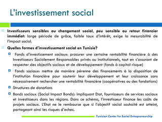 L’investissement social
   Investisseurs sensibles au changement social, peu sensible au retour financier
    immédiat: large période de grâce, faible taux d’intérêt, exige la mesurabilité de
    l’impact social.
   Quelles formes d’investissement social en Tunisie?
     Fonds d’investissement sociaux: procurer une certaine rentabilité financière à des
      Investisseurs Socialement Responsables privés ou institutionnels, tout en s’assurant de
      respecter des objectifs sociaux et de développement (fonds à capital risque)
     Fonds sociaux: mettre de manière pérenne des financements à la disposition de
      l’institution financière pour soutenir leur développement et leur croissance sans
      nécessairement rechercher une rentabilité financière (coopératives ou des fondations)
     Structures de donations

     Bonds sociaux (Social Impact Bonds): impliquant Etat, fournisseurs de services sociaux
      et investisseurs dans les régions. Dans ce schéma, l’investisseur finance les coûts de
      projets sociaux. L’Etat ne le rembourse que si l’objectif social souhaité est atteint,
      partageant ainsi les risques d’echec.
                                                        Tunisian Center for Social Entrepreneurship
 