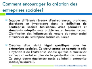 Comment encourager la création des
entreprises sociales?
    Engager différents réseaux d’entrepreneurs, praticiens,
     chercheurs et investisseurs dans la définition de
     l’entreprise sociale tunisienne, avec périmètre et
     standards adaptés aux problèmes et besoins locaux.
     Clarification des indicateurs de mesure du retour social
     et financier de l’entreprise sociale en Tunisie

    Création d’un statut légal spécifique pour les
     entreprises sociales. Ce statut prend en compte le rôle
     « hybride » de l’entreprise sociale qui vise a maximiser
     son impact social en plus de la génération de revenus.
     Ce statut donne également accès au label « entreprise
     sociale/solidaire ».
                                      Tunisian Center for Social Entrepreneurship
 