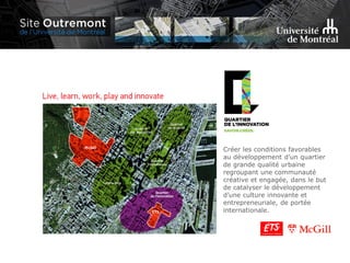 Créer les conditions favorables
au développement d’un quartier
de grande qualité urbaine
regroupant une communauté
créative et engagée, dans le but
de catalyser le développement
d’une culture innovante et
entrepreneuriale, de portée
internationale.
 