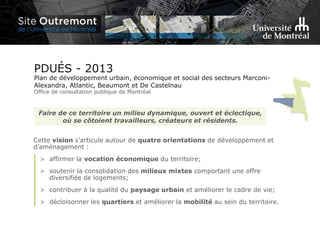 Faire de ce territoire un milieu dynamique, ouvert et éclectique,
où se côtoient travailleurs, créateurs et résidents.
Cette vision s’articule autour de quatre orientations de développement et
d’aménagement :
> affirmer la vocation économique du territoire;
> soutenir la consolidation des milieux mixtes comportant une offre
diversifiée de logements;
> contribuer à la qualité du paysage urbain et améliorer le cadre de vie;
> décloisonner les quartiers et améliorer la mobilité au sein du territoire.
PDUÉS - 2013
Plan de développement urbain, économique et social des secteurs Marconi-
Alexandra, Atlantic, Beaumont et De Castelnau
Office de consultation publique de Montréal
 