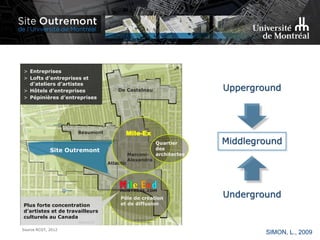 Source RCGT, 2012
> Entreprises
> Lofts d’entreprises et
d’ateliers d’artistes
> Hôtels d’entreprises
> Pépinières d’entreprises
De Castelnau
Marconi-
Alexandra
Beaumont
Site Outremont
Atlantic
Mile-Ex
Pôle de création
et de diffusionPlus forte concentration
d’artistes et de travailleurs
culturels au Canada
Quartier
des
architectes
Upperground
Middleground
Underground
SIMON, L., 2009
 
