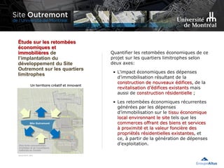Étude sur les retombées
économiques et
immobilières de
l’implantation du
développement du Site
Outremont sur les quartiers
limitrophes
Quantifier les retombées économiques de ce
projet sur les quartiers limitrophes selon
deux axes:
• L’impact économiques des dépenses
d’immobilisation résultant de la
construction de nouveaux édifices, de la
revitalisation d’édifices existants mais
aussi de construction résidentielle ;
• Les retombées économiques récurrentes
générées par les dépenses
d’immobilisation sur le tissu économique
local environnant le site tels que les
commerces offrant des biens et services
à proximité et la valeur foncière des
propriétés résidentielles existantes, et
ce, à partir de la génération de dépenses
d’exploitation.
 