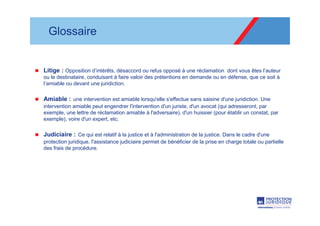 Glossaire


Litige : Opposition d’intérêts, désaccord ou refus opposé à une réclamation dont vous êtes l’auteur
ou le destinataire, conduisant à faire valoir des prétentions en demande ou en défense, que ce soit à
l’amiable ou devant une juridiction.

Amiable : une intervention est amiable lorsqu'elle s'effectue sans saisine d'une juridiction. Une
intervention amiable peut engendrer l'intervention d'un juriste, d'un avocat (qui adresseront, par
exemple, une lettre de réclamation amiable à l'adversaire), d'un huissier (pour établir un constat, par
exemple), voire d'un expert, etc.

Judiciaire : Ce qui est relatif à la justice et à l'administration de la justice. Dans le cadre d'une
protection juridique, l'assistance judiciaire permet de bénéficier de la prise en charge totale ou partielle
des frais de procédure.
 