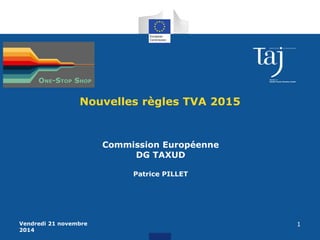 Vendredi 21 novembre 
2014 
1 
Nouvelles règles TVA 2015 
Commission Européenne 
DG TAXUD 
Patrice PILLET 
 