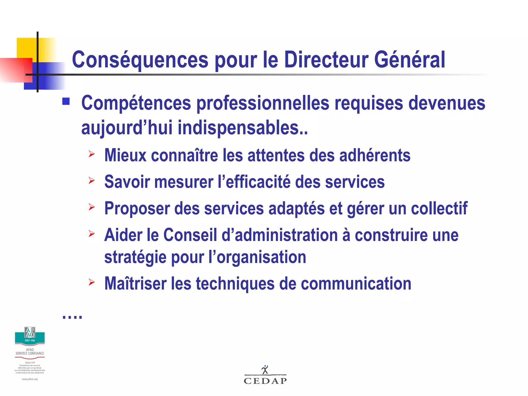 Conséquences pour le Directeur Général Compétences professionnelles requises devenues aujourd’hui indispensables.. Mieux connaître les attentes des adhérents Savoir mesurer l’efficacité des services Proposer des services adaptés et gérer un collectif Aider le Conseil d’administration à construire une stratégie pour l’organisation Maîtriser les techniques de communication …. 