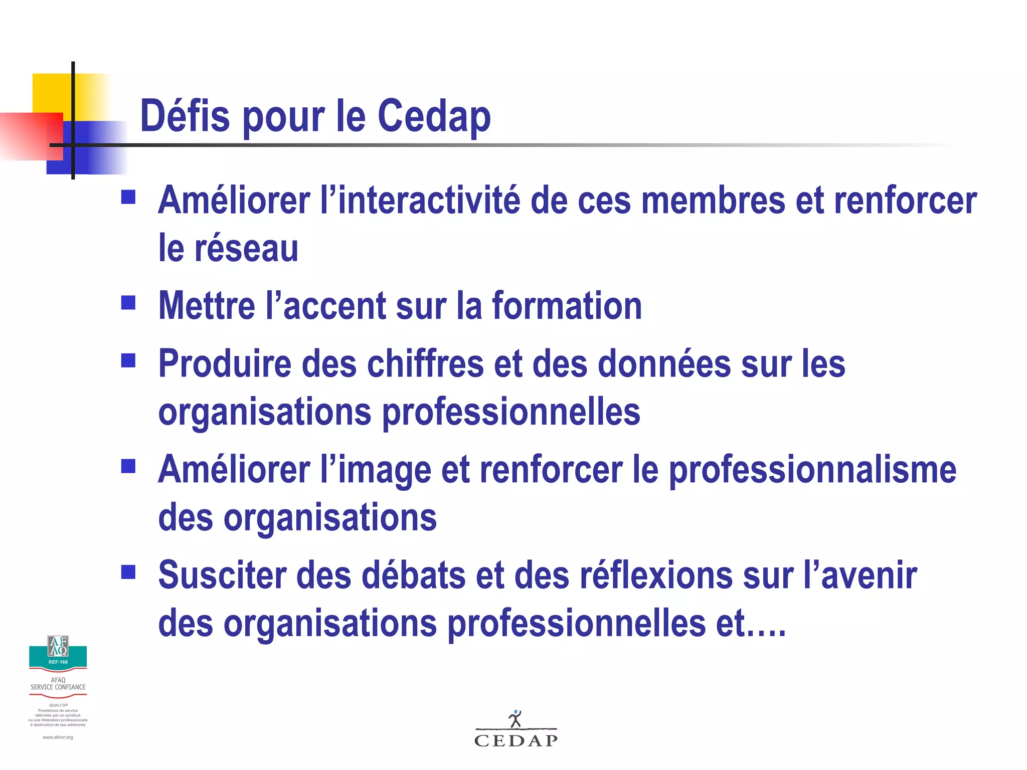 Défis pour le Cedap Améliorer l’interactivité de ces membres et renforcer le réseau Mettre l’accent sur la formation Produire des chiffres et des données sur les organisations professionnelles Améliorer l’image et renforcer le professionnalisme des organisations Susciter des débats et des réflexions sur l’avenir des organisations professionnelles et…. 
