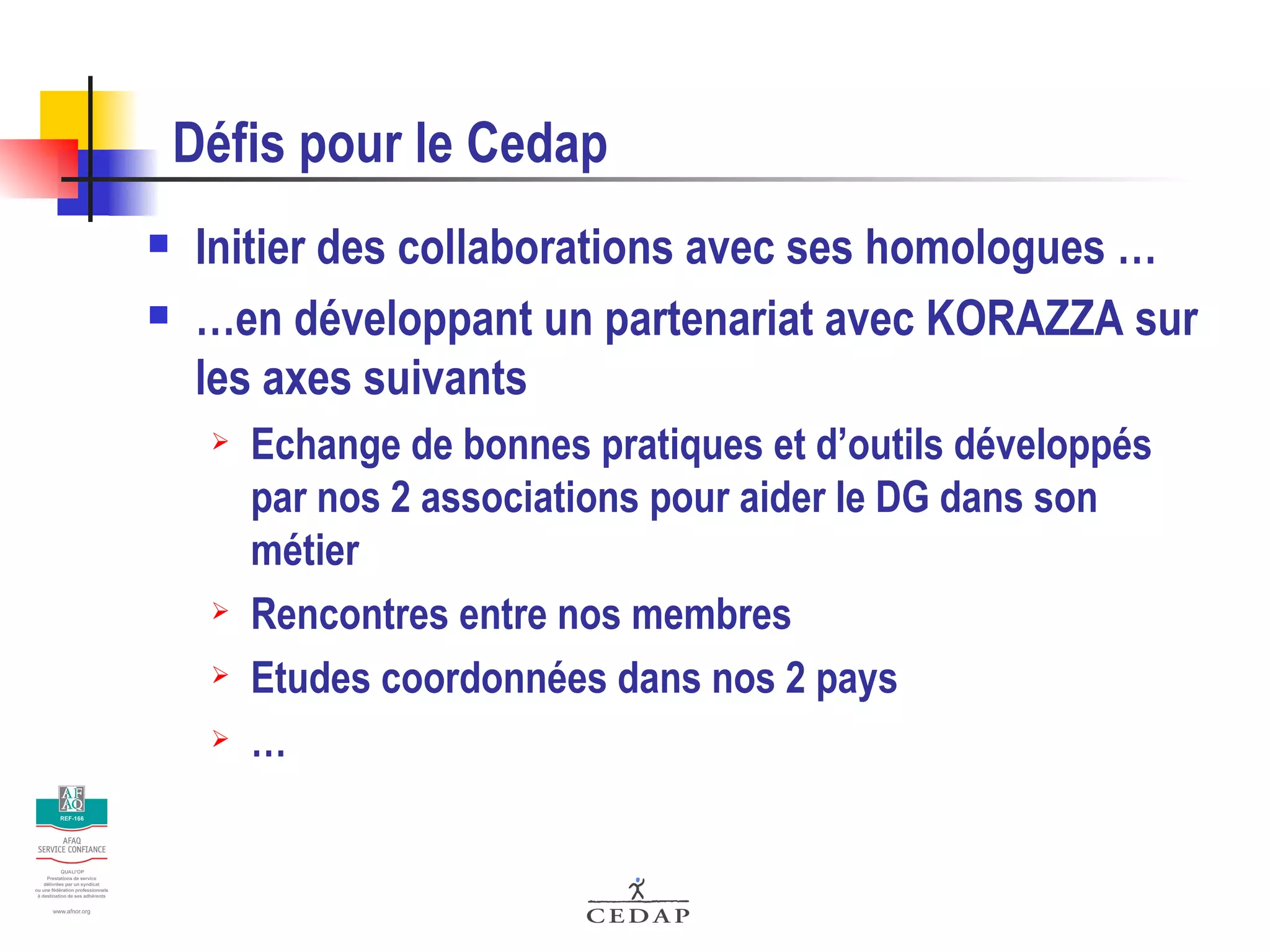 Défis pour le Cedap Initier des collaborations avec ses homologues … … en développant un partenariat avec KORAZZA sur les axes suivants Echange de bonnes pratiques et d’outils développés par nos 2 associations pour aider le DG dans son métier Rencontres entre nos membres Etudes coordonnées dans nos 2 pays … 
