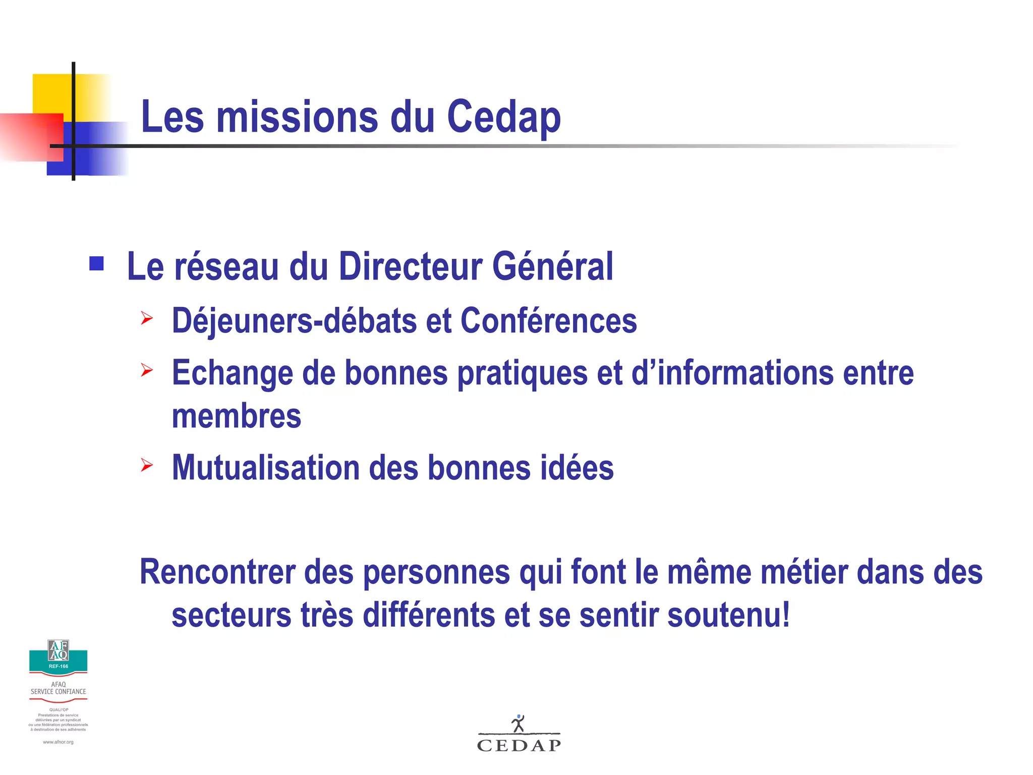 Les missions du Cedap Le réseau du Directeur Général Déjeuners-débats et Conférences Echange de bonnes pratiques et d’informations entre membres Mutualisation des bonnes idées Rencontrer des personnes qui font le même métier dans des secteurs très différents et se sentir soutenu! 