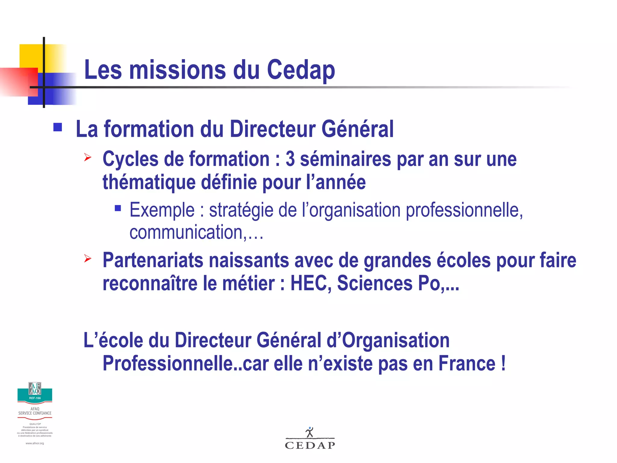 Les missions du Cedap La formation du Directeur Général Cycles de formation : 3 séminaires par an sur une thématique définie pour l’année Exemple : stratégie de l’organisation professionnelle, communication,… Partenariats naissants avec de grandes écoles pour faire reconnaître le métier : HEC, Sciences Po,... L’école du Directeur Général d’Organisation Professionnelle..car elle n’existe pas en France ! 