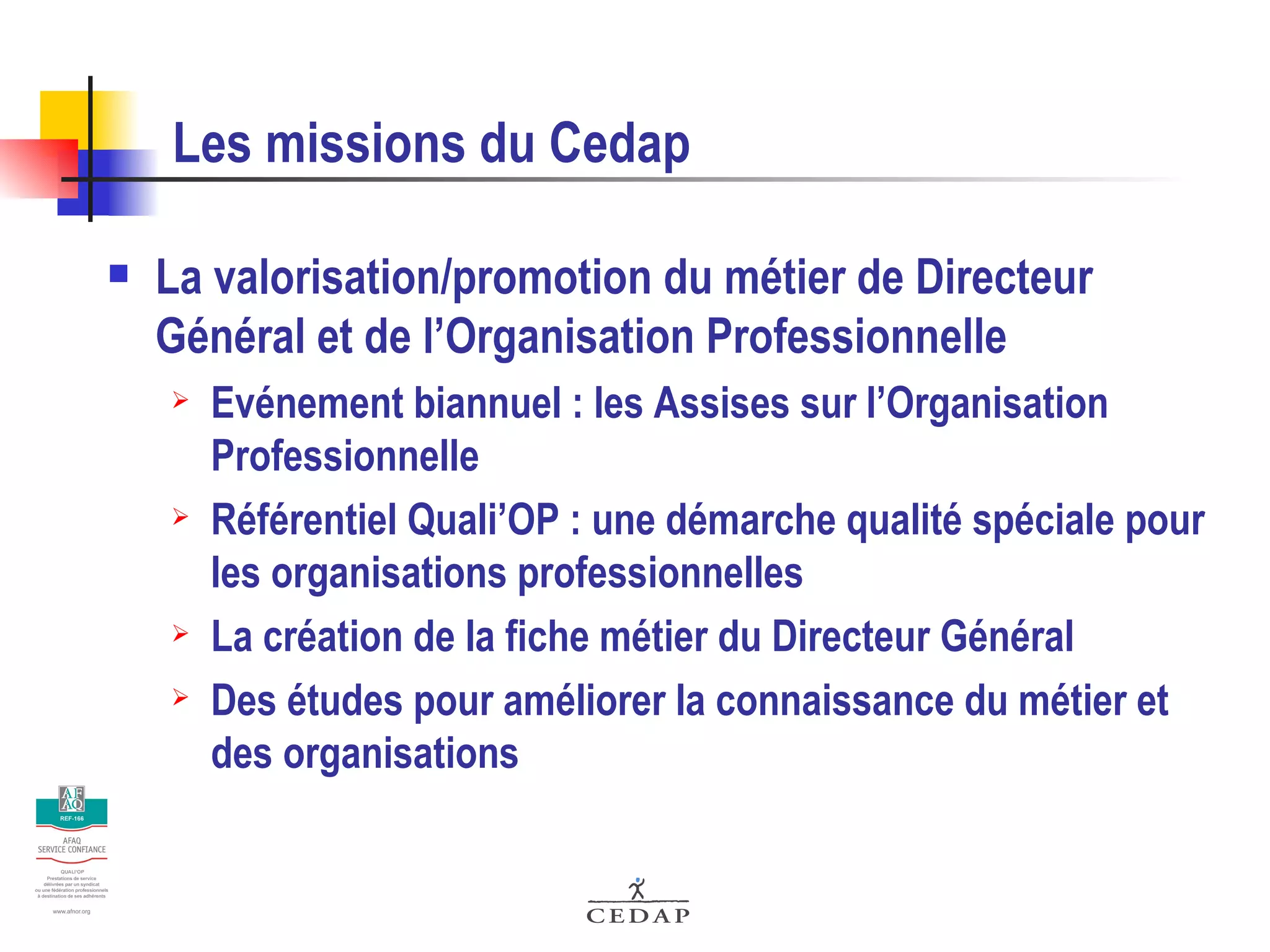 Les missions du Cedap La valorisation/promotion du métier de Directeur Général et de l’Organisation Professionnelle Evénement biannuel : les Assises sur l’Organisation Professionnelle Référentiel Quali’OP : une démarche qualité spéciale pour les organisations professionnelles La création de la fiche métier du Directeur Général Des études pour améliorer la connaissance du métier et des organisations 