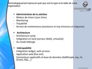 Technologiquement éprouvé quel que soit le type et la taille de votre
organisation


        Administration de la solution
     -   Moteur de mises à jour (clus)
     -   Monitoring
     -   Traçabilité
     -   Service de maintenance (assistance et maj mineures et majeures)

         Architecture
     -   Architecture Lamp
     -   Intégration en local (serveur dédié, virtualisé)
     -   Ou mode hébergé

         Intéropabilité
     -   Intégration widget, web services
     -   Application web (flux xml)
     -   Connecteurs applicatifs et base de données (AddPeople, erp, rh,
         Oracle, SQL,…)
 