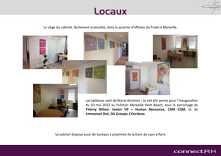 Le siège du cabinet, facilement accessible, dans le quartier d’affaires du Prado à Marseille.
Les tableaux sont de Marie Riontino ; ils ont été peints pour l’inauguration
du 10 mai 2012 au Pullman Marseille Palm Beach, sous le parrainage de
Thierry Billion, Senior VP – Human Resources, CMA CGM, et de
Emmanuel Osti, DG Groupe, L’Occitane.
Locaux
Le cabinet dispose aussi de bureaux à proximité de la Gare de Lyon à Paris
 