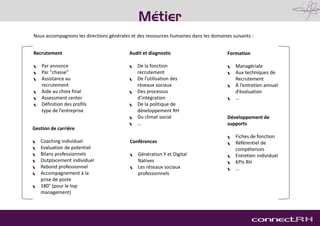 Recrutement
 Par annonce
 Par "chasse"
 Assistance au
recrutement
 Aide au choix final
 Assessment center
 Définition des profils
type de l’entreprise
Métier
Formation
 Managériale
 Aux techniques de
Recrutement
 À l’entretien annuel
d’évaluation
 …
Audit et diagnostic
 De la fonction
recrutement
 De l’utilisation des
réseaux sociaux
 Des processus
d’intégration
 De la politique de
développement RH
 Du climat social
 …
Nous accompagnons les directions générales et des ressources humaines dans les domaines suivants :
Gestion de carrière
 Coaching individuel
 Evaluation de potentiel
 Bilans professionnels
 Outplacement individuel
 Rebond professionnel
 Accompagnement à la
prise de poste
 180° (pour le top
management)
Développement de
supports
 Fiches de fonction
 Référentiel de
compétences
 Entretien individuel
 KPIs RH
 …
Conférences
 Génération Y et Digital
Natives
 Les réseaux sociaux
professionnels
 