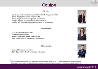 Marc Low
Sup de Co, Docteur en Sciences de l’Information*, DBA, coach certifié
15 ans d’expérience dans le conseil en RH
13 ans d’expérience en management opérationnel
Délégué régional de Syntec Conseil en Recrutement
Titulaire du Certificat Européen de Consultant en Recrutement
Lydie Precheur
DESS de Psychologue du Travail
DU Ressources Humaines
11 ans d’expérience dans le conseil en RH
7 ans d’expérience en management opérationnel
Adrien Benoliel
Master 2 Ressources Humaines
9 ans d’expérience dans le service aux entreprises
* Thèse soutenue en septembre 2011 (mention « Très honorable ») et portant sur « L’impact des nouvelles technologies dans
les processus mis en œuvre par la profession de conseil en recrutement. De la congruence à la dyssynchronie d’un système. »
Équipe
 