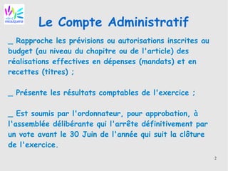 2
Le Compte Administratif
_ Rapproche les prévisions ou autorisations inscrites au
budget (au niveau du chapitre ou de l'article) des
réalisations effectives en dépenses (mandats) et en
recettes (titres) ;
_ Présente les résultats comptables de l'exercice ;
_ Est soumis par l'ordonnateur, pour approbation, à
l'assemblée délibérante qui l'arrête définitivement par
un vote avant le 30 Juin de l'année qui suit la clôture
de l'exercice.
 