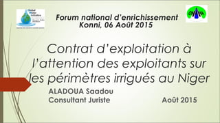 Contrat d’exploitation à
l’attention des exploitants sur
les périmètres irrigués au Niger
ALADOUA Saadou
Consultant Juriste Août 2015
Forum national d’enrichissement
Konni, 06 Août 2015
 