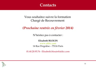 Contacts
Vous souhaitez suivre la formation
Chargé de Recouvrement

(Prochaine rentrée en février 2014)
N’hésitez pas à contacter :
Elisabeth BLOUIN
www.afdcc.com
14 Rue Pergolèse – 75116 Paris
01.40.20.95.74 - Elisabeth.blouin@afdcc.com

11

 