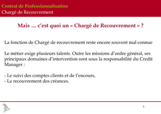 Contrat de Professionnalisation
Chargé de Recouvrement

Mais … c’est quoi un « Chargé de Recouvrement » ?
La fonction de Chargé de recouvrement reste encore souvent mal connue
Le métier exige plusieurs talents. Outre les missions d’ordre général, ses
principaux domaines d’intervention sont sous la responsabilité du Credit
Manager :
- Le suivi des comptes clients et de l’encours,
- Le recouvrement des créances.

3

 