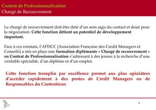 Contrat de Professionnalisation
Chargé de Recouvrement
Le chargé de recouvrement doit être doté d’un sens aigu du contact et doué pour
la négociation. Cette fonction détient un potentiel de développement
important.
Face à ces constats, l’AFDCC (Association Française des Credit Managers et
Conseils) a mis en place une formation diplômante « Chargé de recouvrement »
en Contrat de Professionnalisation s’adressant à des jeunes à la recherche d’une
véritable spécialité, d’un diplôme et d’un emploi.

Cette fonction tremplin par excellence permet aux plus opiniâtres
d’accéder rapidement à des postes de Credit Managers ou de
Responsables du Contentieux

4

 