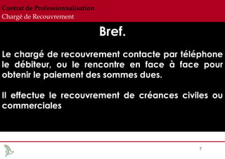 Contrat de Professionnalisation
Chargé de Recouvrement

Bref.
Le chargé de recouvrement contacte par téléphone
le débiteur, ou le rencontre en face à face pour
obtenir le paiement des sommes dues.
Il effectue le recouvrement de créances civiles ou
commerciales

7

 