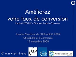 Améliorez
votre taux de conversion
   Raphaël FETIQUE – Directeur Associé Converteo




   Journée Mondiale de l’Utilisabilité 2009
         Utilisabilité et e-Commerce
             12 novembre 2009



                  13/11/2009     1
 
