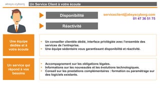 Un Service Client à votre écoute
Disponibilité
Réactivité
Une équipe
dédiée et à
votre écoute
 Un conseiller clientèle dédié, interface privilégiée avec l’ensemble des
services de l’entreprise.
 Une équipe sédentaire vous garantissant disponibilité et réactivité.
Un service qui
répond à vos
besoins
 Accompagnement sur les obligations légales.
 Informations sur les nouveautés et les évolutions technologiques.
 Conseil sur les prestations complémentaires : formation ou paramétrage sur
des logiciels existants.
serviceclient@absyscyborg.com
01 47 36 51 75
 