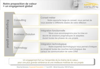Kerensen Consulting en quelques mots  > Des précurseurs, leader sur le marché Cabinet d’experts connu et reconnu à l’échelle mondiale Kerensen est réputé pour  l’excellence de ses services  ainsi que pour l’engagement et la qualité du travail fourni par ses collaborateurs. Notre implication constante dans des dossiers complexes, et ce, malgré une croissance exponentielle de nos projets, nous a valu la reconnaissance et la confiance sans faille de nos clients et partenaires. Titre de la présentation- date- Prénom Nom Nos consultants possèdent une maitrise parfaite de l’écosystème de solutions. Experts reconnus par leurs paires les consultants Kerensen sont sans nul doute les meilleurs dans leur domaine. Nos équipes et dirigeants sont reconnus comme des références et sont régulièrement sollicités pour témoigner en tant que spécialistes dans leur domaine. Nos consultants allient une  expertise technologique  et une parfaite maitrise des système d’informations à une profonde compréhension des  besoins métiers . Ce savoir faire unique allié à un écosystème de solutions pertinentes leur permet de réussir d’ambitieux projets auprès de clients de prestige.  